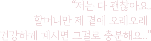 저는 다 괜찮아요.
                    할머니만 제 곁에 오래오래
                    건강하게 계시면 그걸로 충분해