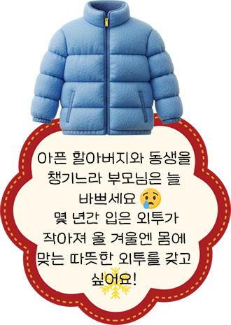 아픈 할아버지와 동생을 챙기느라 부모님은 늘 바쁘세요. 몇 년간 입은 외투가 작아져 올 겨울엔 몸에 맞는 따뜻한 외투를 갖고 싶어요!