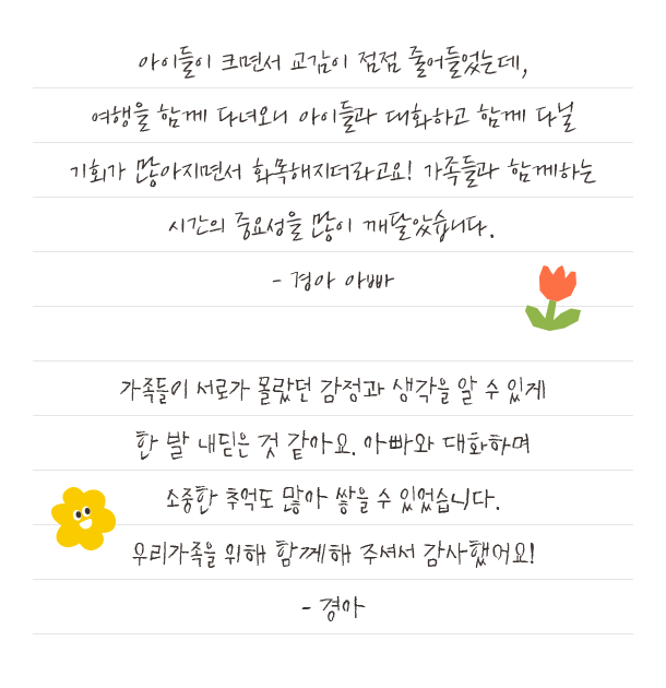 아이들이 크면서 교감이 점점 줄어들었는데,여행을 함께 다녀오니 아이들과 대화하고 함께 다닐기회가 많아지면서 화목해지더라고요! 가족들과 함께하는시간의 중요성을 많이 깨달았습니다.- 경아 아빠