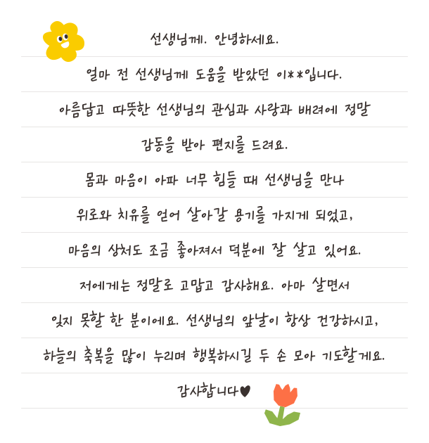선생님께. 안녕하세요. 얼마 전 선생님께 도움을 받았던 이**입니다. 아름답고 따뜻한 선생님의 관심과 사랑과 배려에 정말 감동을 받아 편지를 드려요. 몸과 마음이 아파 너무 힘들 때 선생님을 만나 위로와 치유를 얻어 살아갈 용기를 가지게 되었고, 마음의 상처도 조금 좋아져서 덕분에 잘 살고 있어요. 저에게는 정말로 고맙고 감사해요. 아마 살면서잊지 못할 한 분이에요. 선생님의 앞날이 항상 건강하시고, 하늘의 축복을 많이 누리며 행복하시길 두 손 모아 기도할게요. 감사합니다♥