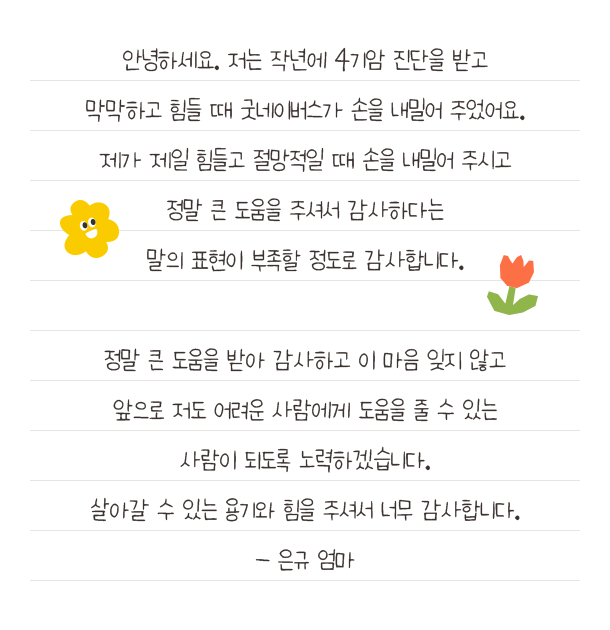 안녕하세요. 저는 작년에 4기암 진단을 받고막막하고 힘들 때 굿네이버스가 손을 내밀어 주었어요.제가 제일 힘들고 절망적일 때 손을 내밀어 주시고정말 큰 도움을 주셔서 감사하다는말의 표현이 부족할 정도로 감사합니다.정말 큰 도움을 받아 감사하고 이 마음 잊지 않고앞으로 저도 어려운 사람에게 도움을 줄 수 있는사람이 되도록 노력하겠습니다.살아갈 수 있는 용기와 힘을 주셔서 너무 감사합니다.- 은규 엄마
