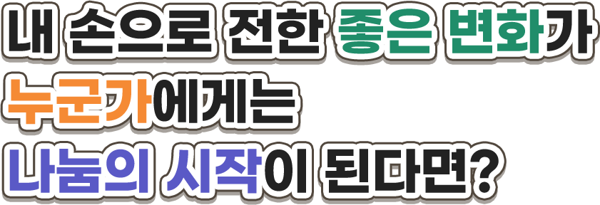 내 손으로 전한 좋은 변화가 누군가에게는 나눔의 시작이 된다면?