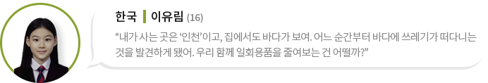 한국 이유림 (16)“내가 사는 곳은 ‘인천’이고, 집에서도 바다가 보여. 어느 순간부터 바다에 쓰레기가 떠다니는 것을 발견하게 됐어. 우리 함께 일회용품을 줄여보는 건 어떨까?”