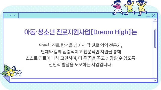 *아동·청소년 진로지원사업 [Dream High]는단순한 진로 탐색을 넘어서 각 진로 영역 전문가, 단체와 함께 심층적이고 전문적인 지원을 통해스스로 진로에 대해 고민하며, 더 큰 꿈을 꾸고 성장할 수 있도록 전인적 발달을 도모하는 사업입니다. 