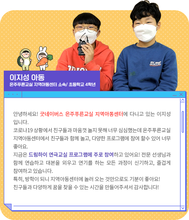 안녕하세요! 굿네이버스 온주푸른교실 지역아동센터에 다니고 있는 이지성입니다.코로나19로 방과 후 친구들과 마음껏 놀지 못하는 상황에서 너무 심심했는데, 온주푸른교실 지역아동센터에서 친구들과 함께 놀고, 다양한 프로그램을 할 수 있어 너무 좋아요. 지금은 드림하이 연극교실 프로그램에 주로 참여하고 있어요! 전문 선생님과 함께 연습하고 대본을 외우고 연기를 하는 모든 과정이 신기하고, 즐겁게 참여하고 있습니다. 특히 방학이 되고 코로나19로 밖에 나가 놀 수 없는 상황에서 지역아동센터에 놀러 오는 것만으로도 기분이 좋아요! 친구들과 다양하게 꿈을 찾을 수 있는 시간을 만들어주셔서 감사합니다