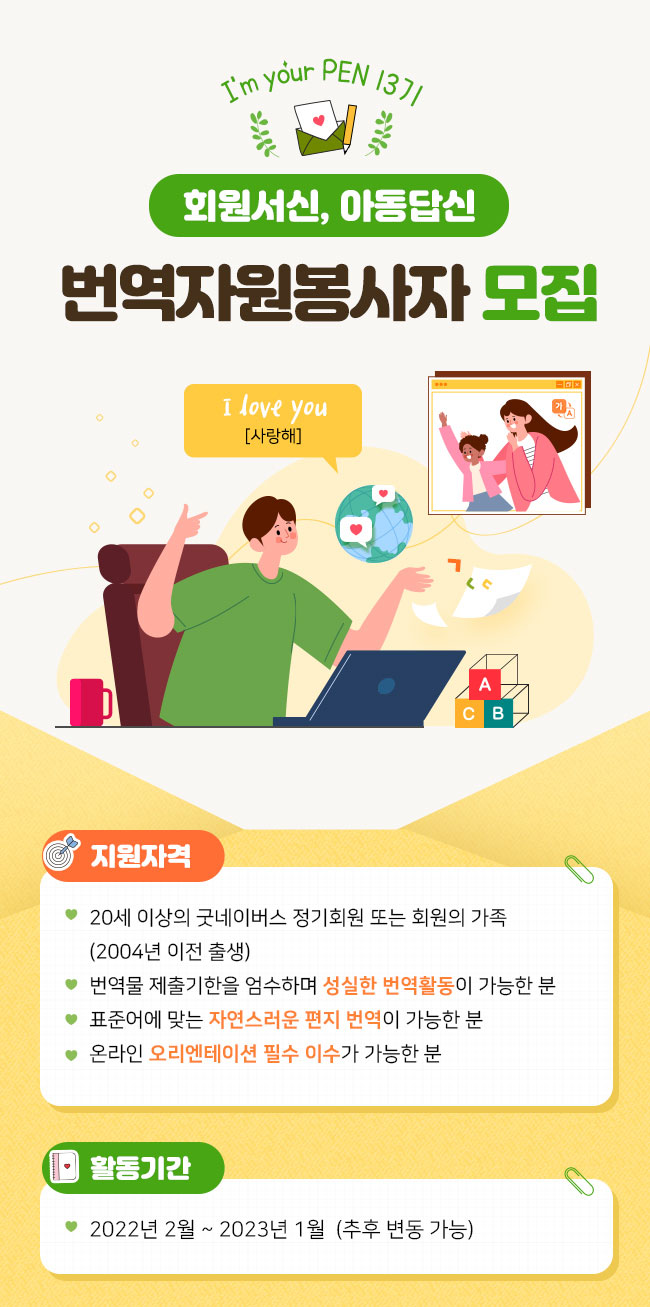 I’m your PEN 13기 회원서신, 아동답신번역자원봉사자 모집 지원자격 - 20세 이상의 굿네이버스 정기회원 또는 회원의 가족 (2004년 이전 출생) - 번역물 제출기한을 엄수하며 성실한 번역활동이 가능한 분 - 표준어에 맞는 자연스러운 편지 번역이 가능한 분 - 온라인 오리엔테이션 필수 이수가 가능한 분 활동기간  - 2022년 2월 ~ 2023년 1월 (추후 변동 가능)
