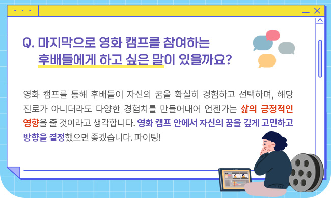 .Q. 마지막으로 영화 캠프를 참여하는 후배들에게 하고 싶은 말이 있을까요?영화 캠프를 통해 후배들이 자신의 꿈을 확실히 경험하고 선택하며, 해당 진로가 아니더라도 다양한 경험치를 만들어내어 언젠가는 삶의 긍정적인 영향을 줄 것이라고 생각합니다. 영화 캠프 안에서 자신의 꿈을 깊게 고민하고 방향을 잘 결정했으면 좋겠습니다. 파이팅!