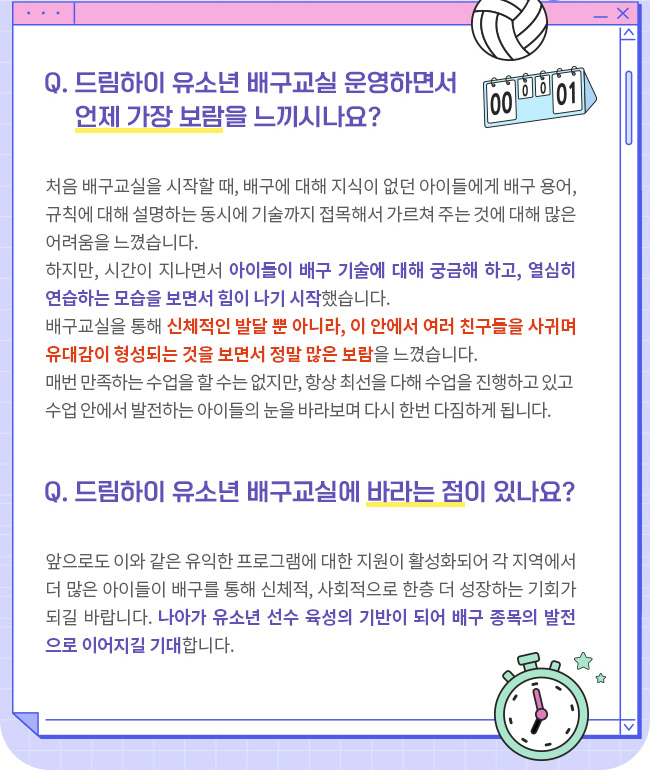 Q. 드림하이 유소년 배구교실 운영하면서 언제 가장 보람을 느끼시나요? 처음 배구교실을 시작할 때, 배구에 대해 지식이 없던 아이들에게 배구 용어, 규칙에 대해 설명하는 동시에 기술까지 접목해서 가르쳐 주는 것에 대해 많은 어려움을 느꼈습니다. 하지만 시간이 지나면서 아이들의 관심이 높아지고, 배구 기술에 대해 궁금해 하는 아이들 덕분에 힘이 나기 시작했습니다. 어느 정도 시간이 지나고 나니 신체적인 발달과 더불어 이 안에서 여러 친구를 사귀게 되면서 사회적 유대감이 형성되는 것을 보고 정말 많은 보람을 느꼈습니다. 더욱 책임감을 가지고 아이들을 지도하고 있습니다.매번 만족하는 수업을 할 수는 없지만 항상 최선을 다해 수업을 진행하고 그 수업 안에서 발전하는 아이들의 눈을 바라보며 오늘도 다시 한 번 다짐하게 됩니다. Q. 드림하이 유소년 배구교실에 바라는 점이 있나요? 앞으로도 이와 같은 유익한 프로그램에 대한 지원이 활성화되어 각 지역에서 더 많은 아이들이 배구를 통해 신체적, 사회적으로 한층 더 성장하는 기회가 되길 바랍니다. 나아가 유소년 선수 육성의 기반이 되어 배구 종목의 발전으로 이어지길 기대합니다. 