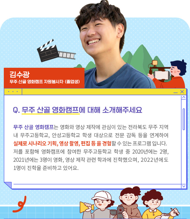 Q. 무주 산골 영화캠프에 대해 소개해주세요 무주 산골 영화캠프는 영화와 영상 제작에 관심이 있는 전라북도 무주 지역 내 무주고등학교, 안성고등학교 학생 대상으로 전문 감독 등을 연계하여 실제로 시나리오 기획, 영상 촬영, 편집 등 을 경험할 수 있는 프로그램 입니다. 저를 포함해 영화캠프에 참여한 무주고등학교 학생 중 2020년에는 2명, 2021년에는 3명이 영화, 영상 제작 관련 학과에 진학했으며, 2022년에도 1명이 진학을 준비하고 있어요.
