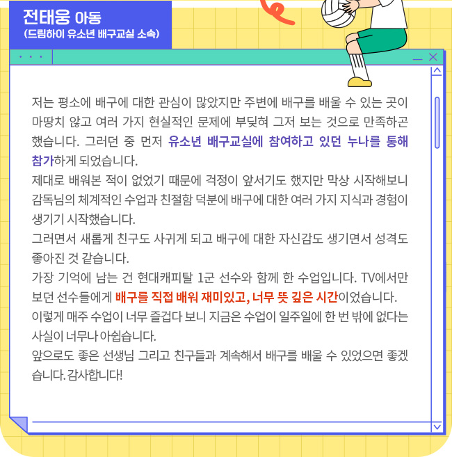 저는 평소에 배구에 대한 관심이 많았지만 주변에 배구를 배울 수 있는 곳이 마땅치 않고 여러 가지 현실적인 문제에 부딪혀 그저 보는 것으로 만족하곤 했습니다. 그러던 중 먼저 유소년 배구교실에 참여하고 있던 누나를 통해 참가하게 되었습니다.제대로 배워본 적이 없었기 때문에 걱정이 앞서기도 했지만 막상 시작해보니 감독님의 체계적인 수업과 친절함 덕분에 배구에 대한 여러 가지 지식과 경험이 생기기 시작했습니다. 그러면서 새롭게 친구도 사귀게 되고 배구에 대한 자신감도 생기면서 성격도 좋아진 것 같습니다.가장 기억에 남는 건 현대캐피탈 1군 선수와 함께 한 수업입니다. TV에서만 보던 선수들에게 배구를 직접 배워 재미있고, 너무 뜻 깊은 시간이었습니다. 이렇게 매주 수업이 너무 즐겁다 보니 지금은 수업이 일주일에 한 번 밖에 없다는 사실이 너무나 아쉽습니다. 앞으로도 좋은 선생님 그리고 친구들과 계속해서 배구를 배울 수 있었으면 좋겠습니다. 감사합니다