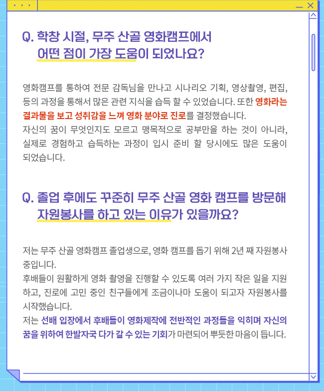 Q. 졸업 후에도 꾸준히 무주 산골 영화 캠프를 방문해 자원봉사를 하고 있는 이유가 있을까요?저는 무주 산골 영화캠프 졸업생으로, 영화 캠프를 돕기 위해 2년 째 자원봉사 중입니다. 후배들이 원활하게 영화 촬영을 진행할 수 있도록 여러 가지 작은 일을 지원하고, 진로에 고민 중인 친구들에게 조금이나마 도움이 되고자 자원봉사를 시작했습니다. 저는 선배 입장에서 후배들이 영화제작에 전반적인 과정들을 익히며 자신의 꿈을 위하여 한발자국 다가 갈 수 있는 기회가 마련되어 뿌듯한 마음이 듭니다