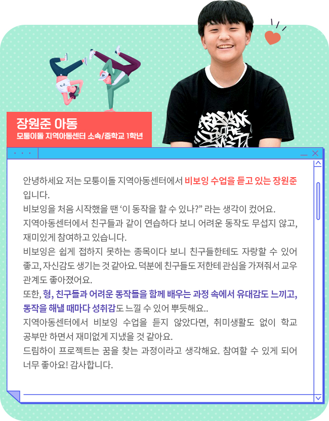 안녕하세요 저는 모퉁이돌 지역아동센터에서 비보잉 수업을 듣고 있는 장원준 입니다. 비보잉을 처음 시작했을 땐 ‘이 동작을 할 수 있나?” 라는 생각이 컸어요. 지역아동센터에서 친구들과 같이 연습하다 보니 어려운 동작도 무섭지 않고, 재미있게 참여하고 있습니다. 비보잉은 쉽게 접하지 못하는 종목이다 보니 친구들한테도 자랑할 수 있어 좋고, 자신감도 생기는 것 같아요. 덕분에 친구들도 저한테 관심을 가져줘서 교우관계도 좋아졌어요. 또한, 형, 친구들과 어려운 동작들을 함께 배우는 과정 속에서 유대감도 느끼고, 동작을 해낼 때마다 성취감도 느낄 수 있어 뿌듯해요.. 지역아동센터에서 비보잉 수업을 듣지 않았다면, 취미생활도 없이 학교 공부만 하면서 재미없게 지냈을 것 같아요. 드림하이 프로젝트는 꿈을 찾는 과정이라고 생각해요. 참여할 수 있게 되어 너무 좋아요! 감사합니다. 