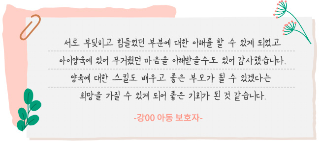 서로 부딪히고 힘들었던 부분에 대한 이해를 할 수 있게 되었고 아이 양육에 있어 무거웠던 마음을 이해 받을 수도 있어 감사했습니다. 양육에 대한 스킬도 배우고 좋은 부모가 될 수 있겠다는 희망을 가질 수 있게 되어 좋은 기회가 된 것 같습니다. -강00 아동 보호자-