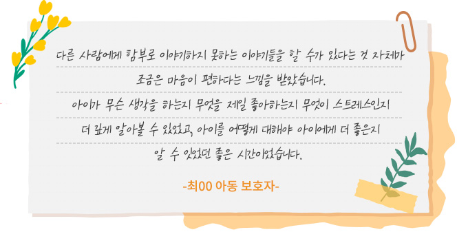 다른 사람에게 함부로 이야기하지 못하는 이야기들을 할 수가 있다는 것 자체가 조금은 마음이 편하다는 느낌을 받았습니다. 아이가 무슨 생각을 하는지 무엇을 제일 좋아하는지 무엇이 스트레스인지 더 깊게 알아볼 수 있었고, 아이를 어떻게 대해야 아이에게 더 좋은지 알 수 있었던 좋은 시간이었습니다.-최00 아동 보호자-