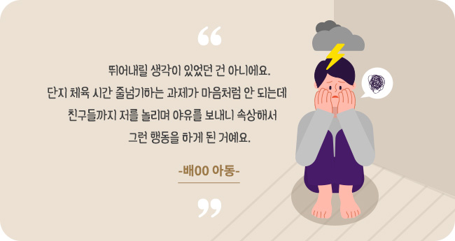 뛰어내릴 생각이 있었던 건 아니에요. 단지 체육 시간 줄넘기하는 과제가 마음처럼 안 되는데 친구들까지 저를 놀리며 야유를 보내니 속상해서 그런 행동을 하게 된 거예요.-배00 아동-