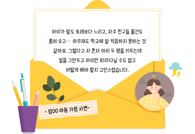 아이가 말도 또래보다 느리고, 자꾸 친구들 물건도 훔쳐 오고∙∙∙. 아무래도 학교에 잘 적응하지 못하는 것 같아요. 그렇다고 저 혼자 아이 두 명을 키우는데 일을 그만두고 아이만 따라다닐 수도 없고 어떻게 해야 할지 고민스럽습니다.- 임00 아동 가정 사연-