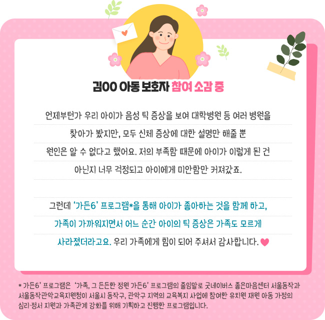 언제부턴가 우리 아이가 음성 틱 증상을 보여 대학병원 등 여러 병원을 찾아가 봤지만, 모두 신체 증상에 대한 설명만 해줄 뿐 원인은 알 수 없다고 했어요. 저의 부족함 때문에 아이가 이렇게 된 건 아닌지 너무 걱정되고 아이에게 미안함만 커져갔죠. 그런데 ‘가든6’ 프로그램*을 통해 아이가 좋아하는 것을 함께 하고, 가족이 가까워지면서 어느 순간 아이의 틱 증상은 가족도 모르게 사라졌더라고요. 우리 가족에게 힘이 되어 주셔서 감사합니다. - 김00 아동 보호자 참여 소감 중-