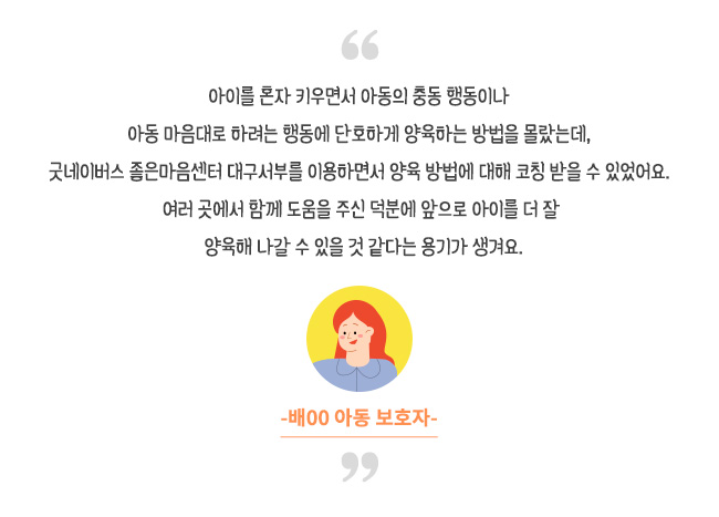 아이를 혼자 키우면서 아동의 충동 행동이나 아동 마음대로 하려는 행동에 단호하게 양육하는 방법을 몰랐는데, 굿네이버스 좋은마음센터 대구동부를 이용하면서 양육 방법에 대해 코칭 받을 수 있었어요. 여러 곳에서 함께 도움을 주신 덕분에 앞으로 아이를 더 잘 양육해 나갈 수 있을 것 같다는 용기가 생겨요.-배00 아동 보호자-