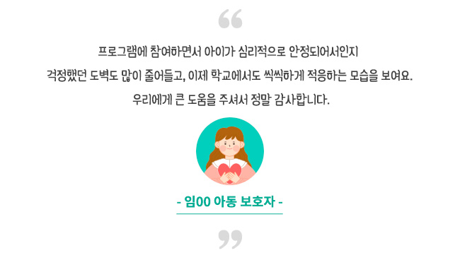 프로그램에 참여하면서 아이가 심리적으로 안정되어서인지 걱정했던 도벽도 많이 줄어들고, 이제 학교에서도 씩씩하게 적응하는 모습을 보여요. 우리에게 큰 도움을 주셔서 정말 감사합니다- 임00 아동 보호자-