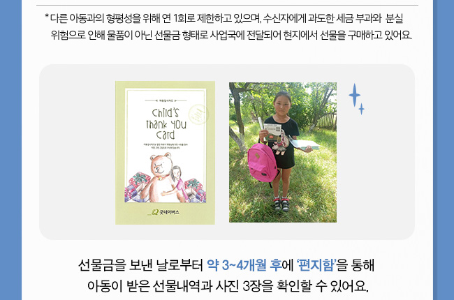 다른 아동과의 형평성을 위해 연 1회로 제한하고 있으며, 수신자에게 과도한 세금 부과와 분실 위험으로 인해 물품이 아닌 선물금 형태로 사업국에 전달되어 현지에서 선물을 구매하고 있어요., 선물금을 보낸 날로부터 약 3~4개월 후에 ‘결연우체통’을 통해 아동이 받은 선물내역과 사진 3장을
확인할 수 있어요.
