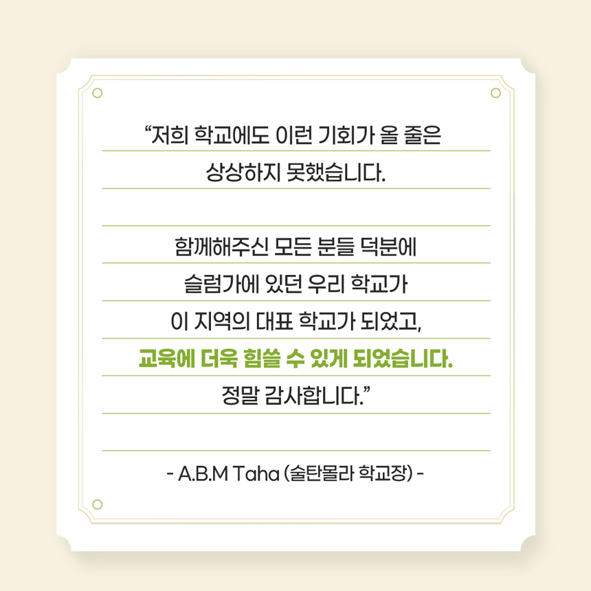 “저희 학교에도 이런 기회가 올 줄은 상상하지 못했습니다.함께해주신 모든 분들 덕분에슬럼가에 있던 우리 학교가이 지역의 대표 학교가 되었고,교육에 더욱 힘쓸 수 있게 되었습니다.정말 감사합니다.” - A.B.M Taha (술탄몰라 학교장) -