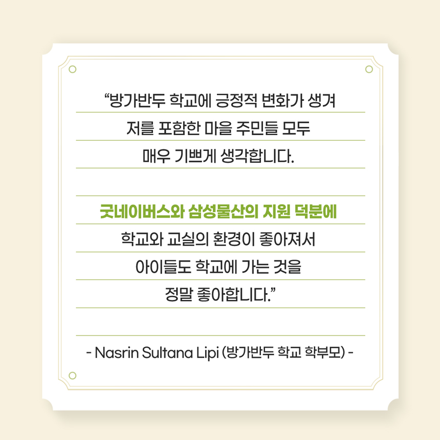 “방가반두 학교에 긍정적 변화가 생겨저를 포함한 마을 주민들 모두 매우 기쁘게 생각합니다. 굿네이버스와 삼성물산의 지원 덕분에 학교와 교실의 환경이 좋아져서 아이들도 학교에 가는 것을 정말 좋아합니다.”- Nasrin Sultana Lipi (방가반두 학교 학부모) -