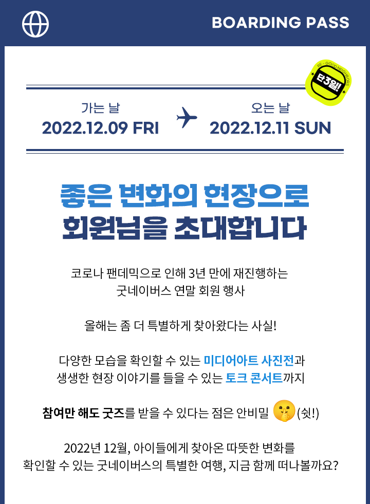 좋은 변화의 현장으로 회원님을 초대합니다! 코로나 팬데믹으로 인해 3년 만에 재진행하는 굿네이버스 연말 회원 행사. 다양한 모습을 확인할 수 있는 미디어아트 사진전과 생생한 현장 이야기를 들을 수 있는 토크 콘서트까지! 참여만 해도 굿즈를 받을 수 있다는 점은 안비밀. 2022년 12월, 아이들에게 찾아온 따뜻한 변화를 확인할 수 있는 굿네이버스의 특별한 여행, 지금 함께 떠나볼까요?