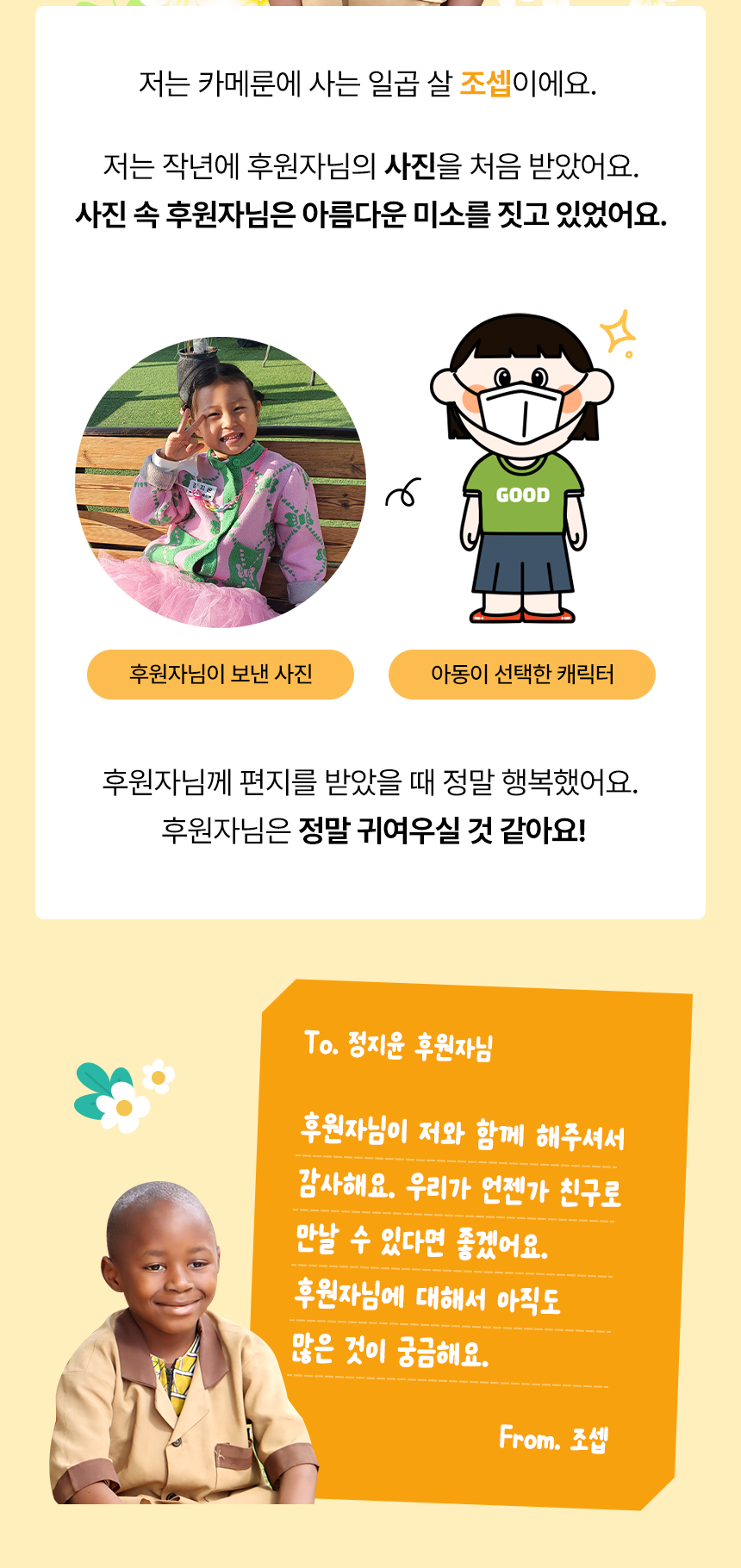 Bonjour! 저는 카메룬에 사는 일곱 살 조셉이에요. 저는 작년에 후원자님의 사진을 처음 받았어요.사진 속 후원자님은 아름다운 미소를 짓고 있었어요.후원자님이 보낸 사진아동이 선택한 캐릭터후원자님께 편지를 받았을 때 정말 행복했어요. 후원자님은 정말 귀여우실 것 같아요! To. 정지윤 후원자님 후원자님이 저와 함께 해주셔서 감사해요. 우리가 언젠가 친구로 만날 수 있다면 좋겠어요. 후원자님에 대해서 아직도 많은 것이 궁금해요. From. 조셉