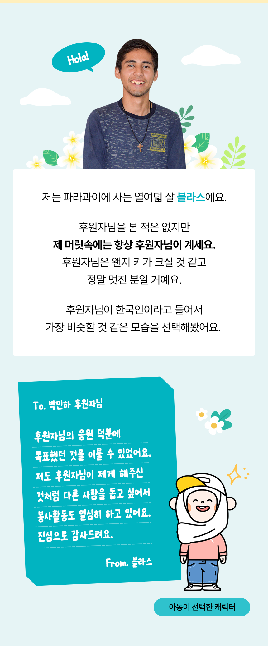 Hola! 저는 파라과이에 사는 열여덟 살 블라스예요. 후원자님을 본 적은 없지만 제 머릿속에는 항상 후원자님이 계세요. 후원자님은 왠지 키가 크실 것 같고 정말 멋진 분일 거예요. 후원자님이 한국인이라고 들어서 가장 비슷할 것 같은 모습을 선택해봤어요. 아동이 선택한 캐릭터To. 박민하 후원자님 후원자님의 응원 덕분에 목표했던 것을 이룰 수 있었어요. 저도 후원자님이 제게 해주신 것처럼 다른 사람을 돕고 싶어서 봉사활동도 열심히 하고 있어요. 진심으로 감사드려요. From. 블라스