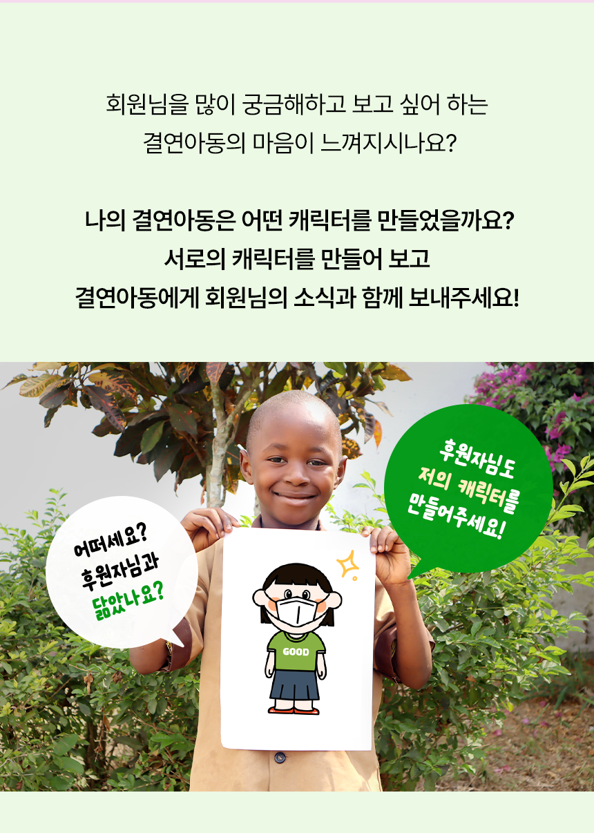 회원님을 많이 궁금해하고 보고 싶어 하는 결연아동의 마음이 느껴지시나요?나의 결연아동은 어떤 캐릭터를 만들었을까요?서로의 캐릭터를 만들어 보고 결연아동에게 회원님의 소식과 함께 보내주세요! 