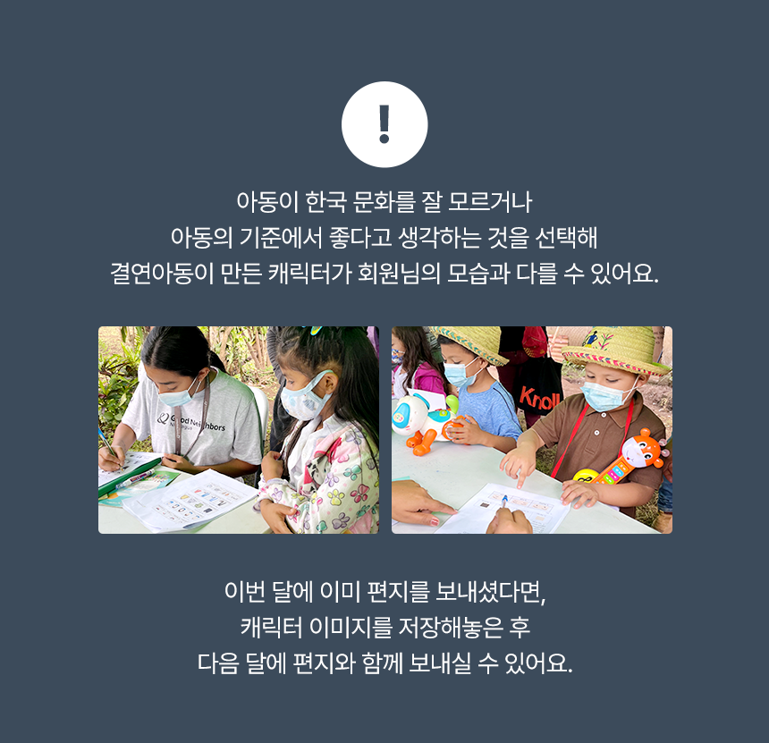 ! 아동이 한국 문화를 잘 모르거나 아동의 기준에서 좋다고 생각하는 것을 선택해결연아동이 만든 캐릭터가 회원님의 모습과 다를 수 있어요.! 이번 달에 이미 편지를 보내셨다면, 캐릭터 이미지를 저장해놓은 후 다음 달에 편지와 함께 보내실 수 있어요. 