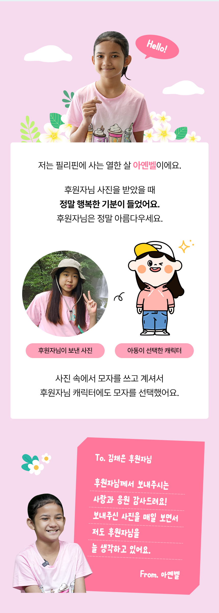 Magandang hapon! 저는 필리핀에 사는 열한 살 아옌벨이에요. 후원자님 사진을 받았을 때 정말 행복한 기분이 들었어요. 후원자님은 정말 아름다우세요. 사진 속에서 모자를 쓰고 계셔서 후원자님 캐릭터에도 모자를 선택했어요. 회원님이 보낸 사진아동이 선택한 캐릭터To. 김채은 후원자님 후원자님께서 보내주시는 사랑과 응원 감사드려요!보내주신 사진을 매일 보면서 저도 후원자님을 늘 생각하고 있어요. From. 아옌벨