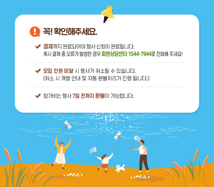 꼭! 확인해 주세요.- 결제까지 완료되어야 행사 신청이 완료됩니다. 혹시 결제 중 오류가 발생한 경우 회원상담센터 1544-7944로 전화해 주세요.- 모집 인원 미달 시 행사가 취소될 수 있습니다. (취소 시 개별 안내 및 자동 환불처리가 진행 됩니다.)- 참가비는 행사 7일 전까지 환불이 가능합니다.