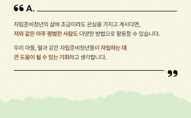 자립준비청년의 삶에 조금이라도 관심을 가지고 계시다면, 저와 같은 아주 평범한 사람도 다양한 방법으로 활동할 수 있습니다.  우리 아들, 딸과 같은 자립준비청년들이 자립하는 데 큰 도움이 될 수 있는 기회라고 생각합니다.