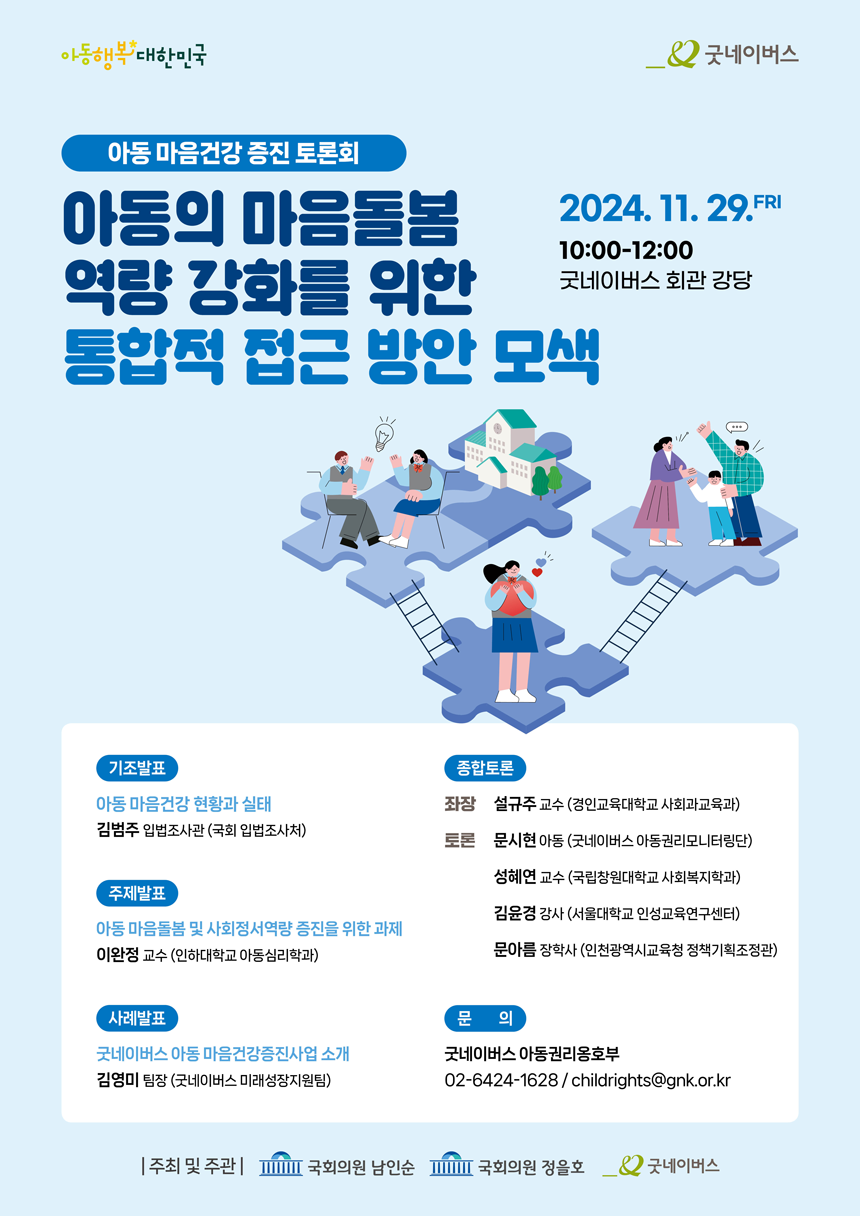아동 마음건강 증진 토론회. 아동의 마음돌봄 역량 강화를 위한 통합적 접근 방안 모색. 2024.11.29. 10:00~12:00. 굿네이버스 회관 강당. 기조발표:아동 마음건강 현황과 실태. 김범주입법조사관(국회 입법조사처). 주제발표:아동 마음돌봄 및 사회정서역량 증진을 위한 과제. 이완정교수(인하대학교 아동심리학과). 사례발표:굿네이버스 아동 마음건강증진사업소개. 김영미팀장(굿네이버스 미래성장지원팀). 종합토론:좌장 설규주교수(경인교육대학교 사회과교육과). 토론:문시현아동(굿네이버스 아동권리모니터링단). 성혜연 교수(국립창원대학교 사회복지학과). 김윤경 강사(서울대학교 인성교육연구센터). 문아름 장학사(인천광역시교육청 정책기획조정관) 문의:굿네이버스 아동권리옹호부 02-6424-1628. childrtights@gnk.or.kr