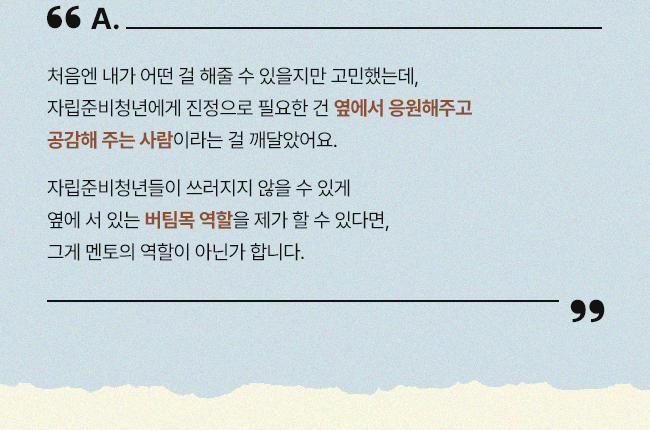 처음엔 내가 어떤 걸 해줄 수 있을지만 고민했는데, 자립준비청년에게 진정으로 필요한 건 옆에서 응원해주고 공감해 주는 사람이라는 걸 깨달았어요. 자립준비청년들이 쓰러지지 않을 수 있게 옆에 서 있는 버팀목 역할을 제가 할 수 있다면, 그게 멘토의 역할이 아닌가 합니다.