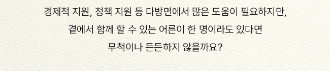 경제적 지원, 정책 지원 등 다방면에서 많은 도움이 필요하지만, 곁에서 함께 할 수 있는 어른이 한 명이라도 있다면 무척이나 든든하지 않을까요?