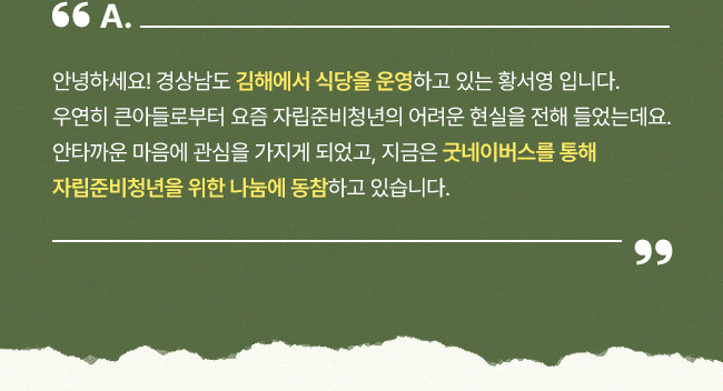 안녕하세요! 경상남도 김해에서 식당을 운영하고 있는 황서영 입니다. 우연히 큰아들로부터 요즘 자립준비청년의 어려운 현실을 전해 들었는데요. 안타까운 마음에 관심을 가지게 되었고, 지금은 굿네이버스를 통해 자립준비청년을 위한 나눔에 동참하고 있습니다.