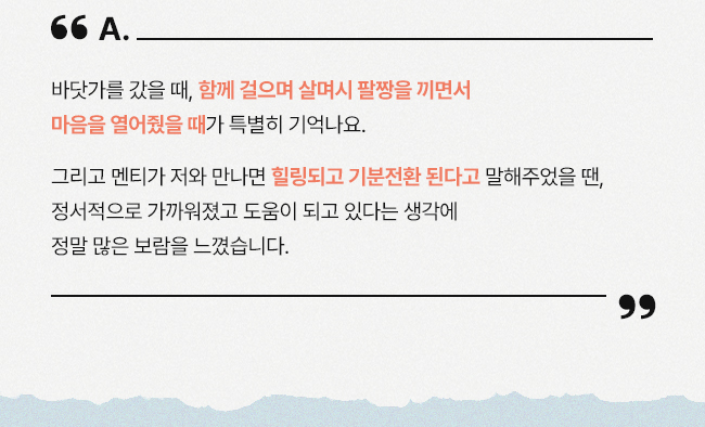 바닷가를 갔을 때, 함께 걸으며 살며시 팔짱을 끼면서 마음을 열어줬을 때가 특별히 기억나요. 그리고 멘티가 저와 만나면 힐링되고 기분전환 된다고 말해주었을 땐, 정서적으로 가까워졌고 도움이 되고 있다는 생각에 정말 많은 보람을 느꼈습니다.