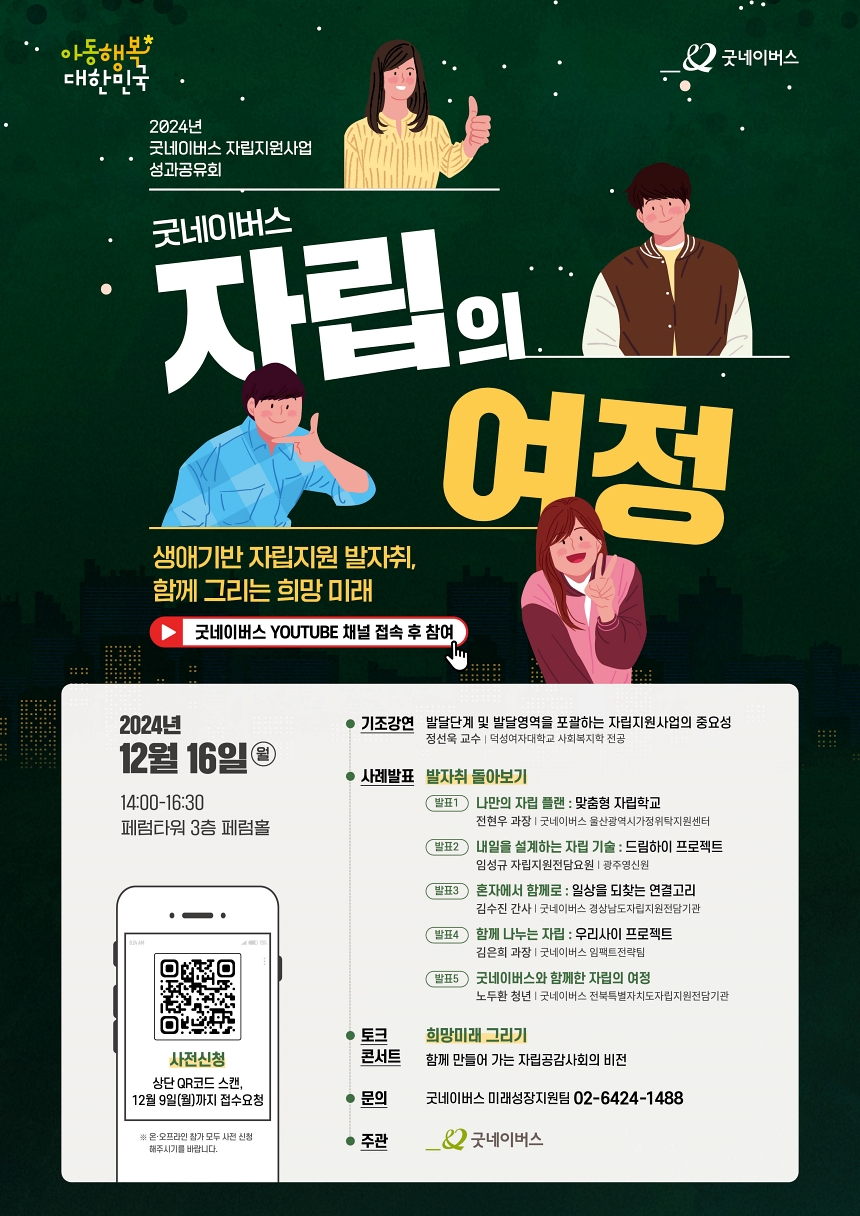 2024년 굿네이버스 자립지원사업 성과공유회. 생애기반 자립지원 발자취, 함께 그리는 희망미래. 굿네이버스 유투브채널접속 후 참여. 2024년 12월 16일(월). 14:00-16:30. 페럼타워 3층 페럼홀. 기조강연 : 발달단계 및 발달영역을 포괄하는 자립지원사업의 중요성. 정선욱교수(덕성여자대학교 사회복지학 전공). 사례발표 : 발표1. 나만의 잘비플랜 맞춤형 자립학교. 전현우 과장(굿네이버스 울산광역시가정위탁지원센터). 발표2. 내일을 설계하는 자립기술 드림하이프로젝트. 임성규 자립지원전담요원(광주영신원). 발표3 혼자에서 함께로 일상을 되찾는 연결고리. 김수진 간사(굿네이버스 경상남도자립지원전담기관). 발표4 함께 나누는 자립 우리사이프로젝트 김은희 과장(굿네이버스 임팩트 전략팀). 발표5. 굿네이버스와 함께한 자립의 여정. 노두환 청년(굿네이버스 전북특별자치도자립지원전담기관). 토크콘서트 희망미래 그리기. 함께 만들어가는 자립공감사회의 비전. 문의 미래성장지원팀 02-6424-1488. 주관 굿네이버스.  사전신청 바로가기. https://forms.gle/vwMqTERQk9kMXrjz9
