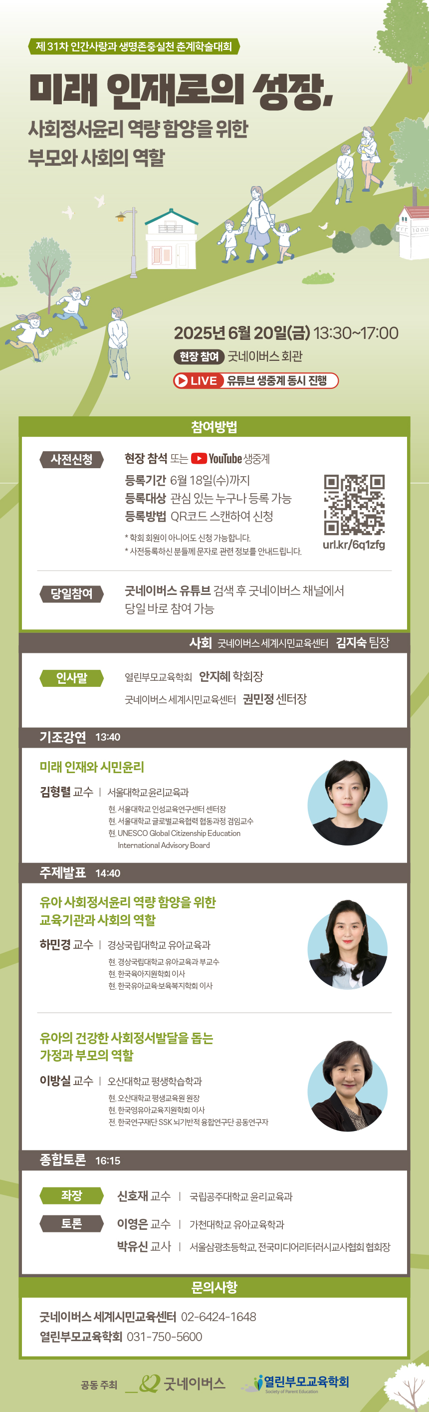 굿네이버스 세계시민교육센터 김지숙 팀장
인사말
안지혜 학회장 (열린부모교육학회)
권민정 센터장 (굿네이버스 세계시민교육센터)
기조강연 13:40
미래 인재와 시민윤리
김형렬 교수 | 서울대학교 윤리교육과
현. 서울대학교 인성교육연구센터 센터장
현. 서울대학교 글로벌교육협력 협동과정 겸임교수
현. UNESCO Global Citizenship Education International Advisory Board
주제발표 14:40
유아 사회정서윤리 역량 함양을 위한 교육기관과 사회의 역할
하민경 교수 | 경상국립대학교 유아교육과
현. 경상국립대학교 유아교육과 부교수
현. 한국유아인성학회 이사
현. 한국유아교육복지학회 이사
유아의 건강한 사회정서발달을 돕는 가정과 부모의 역할
이방실 교수 | 오산대학교 평생학습학과
현. 오산대학교 평생교육원 원장
현. 한국유아교육지원학회 이사
전. 한국연구재단 SSK 뇌기반적 총괄연구단 공동연구자
종합토론 16:15
좌장
신호재 교수 | 국립공주대학교 윤리교육과
토론
이영은 교수 | 가천대학교 유아교육학과
박유신 교사 | 서울삼광초등학교 전국미디어리터러시교사협회 협회장
문의사항
굿네이버스 세계시민교육센터 ☎ 02-6424-1648
열린부모교육학회 ☎ 031-750-5600