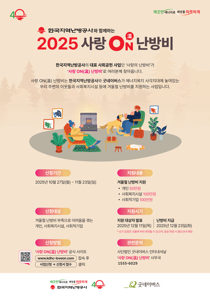 이 이미지는 ‘한국지역난방공사와 함께하는 2025 사랑 ON(온) 난방비’ 포스터입니다. 포스터 상단에는 ‘깨끗한 에너지로 세상을 따뜻하게’라는 문구와 함께 한국지역난방공사 40주년 로고가 있습니다. 가운데에는 난로 앞에서 가족과 반려견이 따뜻하게 시간을 보내는 일러스트가 그려져 있습니다. 주요 내용은 다음과 같습니다. 한국지역난방공사의 대표 사회공헌 사업 ‘사랑의 난방비’가 ‘사랑 ON(온) 난방비’로 진행되며, 한국지역난방공사와 굿네이버스가 함께 에너지 복지 사각지대에 놓인 이웃과 사회복지시설 등에 겨울철 난방비를 지원하는 사업임을 안내합니다. 신청기간은 2025년 10월 27일(월)부터 11월 23일(일)까지이며, 신청대상은 겨울철 난방비 부족으로 어려움을 겪는 개인, 사회복지시설, 사회적기업입니다. 신청방법은 ‘사랑 ON(온) 난방비’ 공식 사이트(www.kdhc-loveon.com)에
 접속 후 사업신청 메뉴에서 신청서를 접수하면 됩니다. 지원내용은 개인 50만 원, 사회복지시설 100만 원, 사회적기업 100만 원이며, 지원 대상자 발표는 2025년 12월 11일(목), 난방비 지급은 2025년 12월 23일(화)에 이루어질 예정입니다. 일정은 상황에 따라 변경될 수 있습니다. 관련 문의는 굿네이버스 인터내셔날 ‘사랑 ON(온) 난방비’ 사무국(1555-6029)으로 하면 됩니다.