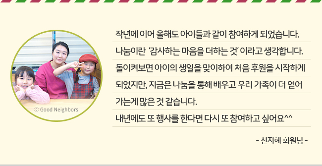 작년에 이어 올해도 아이들과 같이 참여하게 되었습니다. 나눔이란 '감사하는 마음을 더하는 것'이라고 생각합니다. 돌이켜보면 아이의 생일을 맞이하여 처음 후원을 시작하게 되었지만, 지금은 나눔을 통해 배우고 우리 가족이 더 얻어가는게 많은 것 같습니다. 내년에도 또 행사를 한다면 다시 도 참여하고 싶어요^^ -신지혜 회원님-