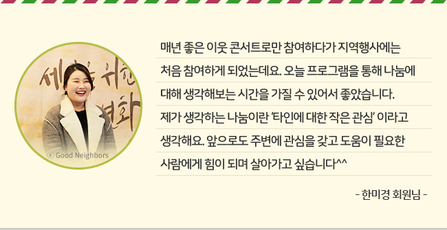 매년 좋은 이웃 콘서트로만 참여하다가 지역행사에는 처음 참여하게 되었는데요. 오늘 프로그램을 통해 나눔에 대해 생각해보는 시간을 가질 수 있어서 좋았습니다. 제가 생각하는 나눔이란 '타인에 대한 작은 관심'이라고 생각해요. 앞으로도 주변에 관심을 갖고 도움이 필요한 사람에게 힘이 되며 살아가고 싶습니다^^ -한미경 회원님-