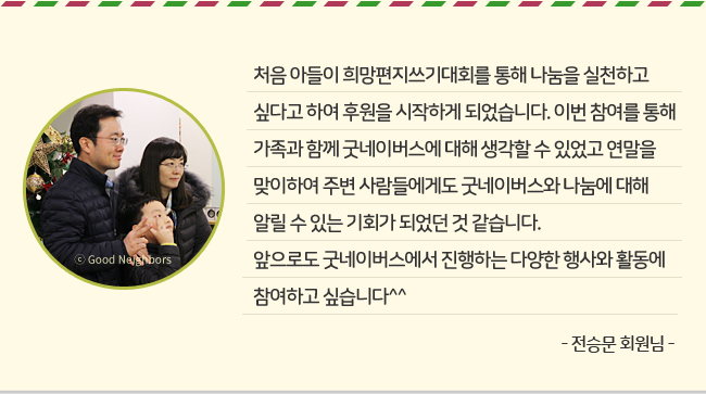 처음 아들이 희망편지쓰기대회를 통해 나눔을 실천하고 싶다고 하여 후원을 시작하게 되었습니다. 이번 참여를 통해 가족과 함께 굿네이버스에 대해 생각할 수 있었고 연말을 맞이하여 주변 사람들에게도 굿네이버스와 나눔에 대해 알릴 수 있는 기회가 되었던 것 같습니다. 앞으로도 굿네이버스에서 진행하는 다양한 행사와 활동에 참여하고 싶습니다^^ -전승문 회원님-