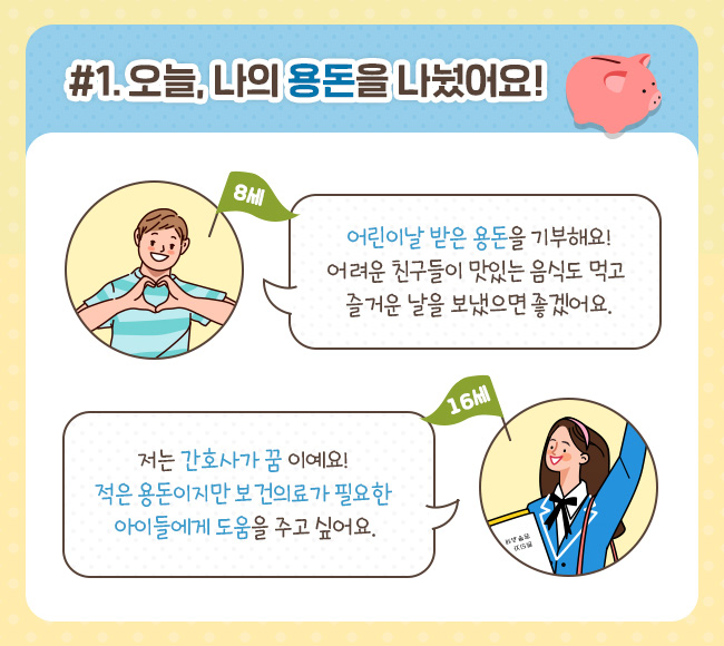 #1. 오늘, 나의 용돈을 나눴어요! 8세, 어린이날 받은 용돈을 기부해요! 어려운 친구들이 맛있는 음식도 먹고 즐거운 날을 보냈으면 좋겠어요. 16세, 저는 간호사가 꿈이예요! 적은 용돈이지만 보건의료가 필요한 아이들에게 도움을 주고 싶어요.