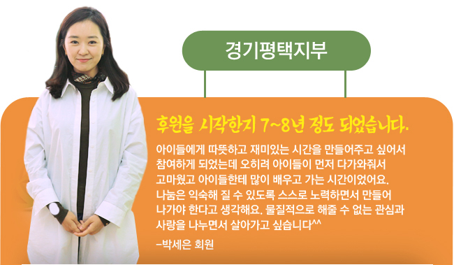 경기평택지부, 후원을 시작한지 7~8년 정도 되었습니다. 아이들에게 따뜻하고 재미있는 시간을 만들어주고 싶어서 참여하게 되었는데 오히려 아이들이 먼저 다가와줘서 고마웠고 아이들한테 많이 배우고 가는 시간이었어요. 나눔은 익숙해 질 수 있도록 스스로 노력하면서 만들어나가야 한다고 생각해요. 물질적으로 해줄 수 없는 관심과 사랑을 나누면서 살아가고 싶습니다^^ -박세은 회원