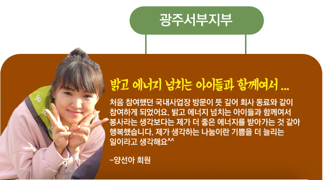 광주서부지부, 밝고 에너지 넘치는 아이들과 함께여서... 처음 참여했던 국내사업장 방문이 뜻 깊어 회사 동료와 같이 참여하게 되었어요. 밝고 에너지 넘치는 아이들과 함께여서 봉사라는 생각보다는 제가 더 좋은 에너지를 받아가는 것 같아 행복했습니다. 제가 생각하는 나눔이란 기쁨을 더 늘리는 일이라고 생각해요^^ -양선아 회원