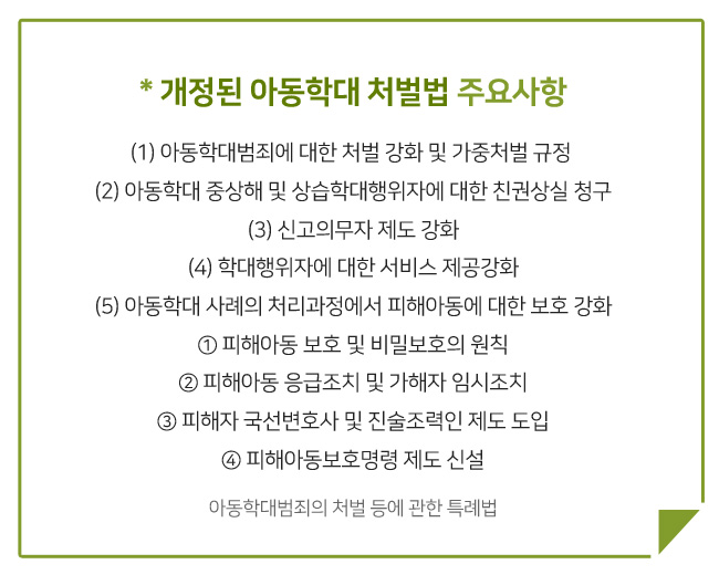 개정된 아동학대 처벌법 주요사항, 아동학대범죄에 대한 처벌 강화 및 가중처벌 규정, 아동학대 중상해 및 상습학대행위자에 대한 친권상실 청구, 신고의무자 제도 강화, 학대행위자에 대한 서비스 제공강화, 아동학대 사례의 처리과정에서 피해아동에 대한 보호 강화, 피해아동 보호 및 비밀보호의 원칙, 피해아동 응급조치 및 가해자 임시조치, 피해자 국선변호사 및 진술조력인 제도 도입, 피해아동보호명령 제도 신설, 아동학대범죄의 처벌 등에 관한 특례법