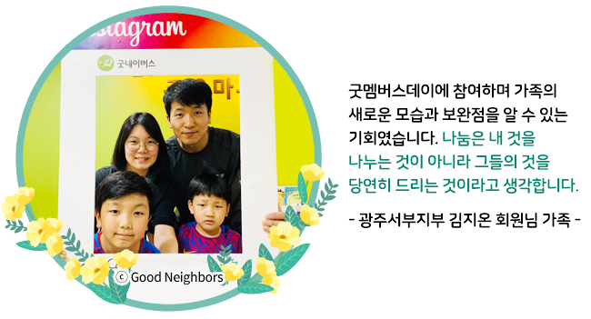 굿멤버스데이에 참여하며 가족의 새로운 모습과 보완점을 알 수 있는 기회였습니다. 나눔은 내 것을 나누는 것이 아니라 그들의 것을 당연히 드리는 것이라고 생각합니다. - 광주서부지부 김지온 회원님 가족 -